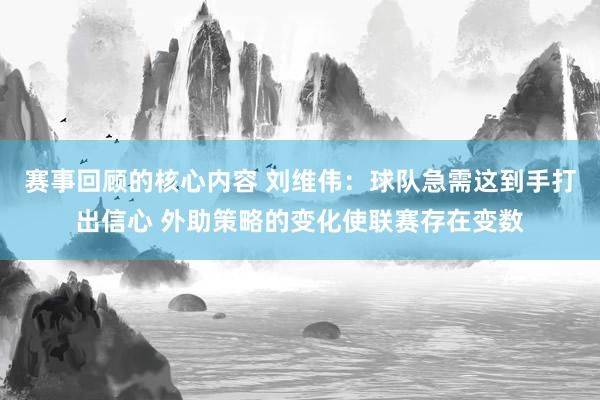 赛事回顾的核心内容 刘维伟：球队急需这到手打出信心 外助策略的变化使联赛存在变数