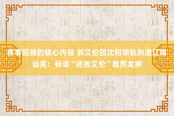 赛事回顾的核心内容 郭艾伦回沈阳领轨则遭辽媒讪笑：标语“还我艾伦”难熬龙狮