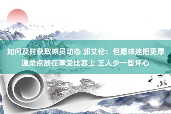 如何及时获取球员动态 郭艾伦：但愿球迷把更厚温柔点放在享受比赛上 王人少一些坏心