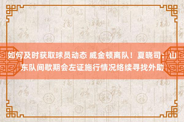 如何及时获取球员动态 威金顿离队！夏晓司：山东队间歇期会左证施行情况络续寻找外助