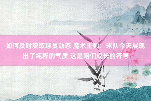 如何及时获取球员动态 魔术主帅：球队今天展现出了纯粹的气质 这是咱们成长的符号