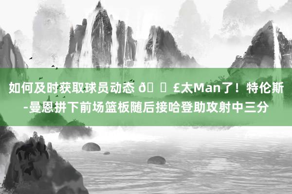 如何及时获取球员动态 💣太Man了！特伦斯-曼恩拼下前场篮板随后接哈登助攻射中三分