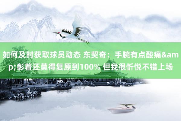 如何及时获取球员动态 东契奇：手腕有点酸痛&彰着还莫得复原到100% 但我很忻悦不错上场