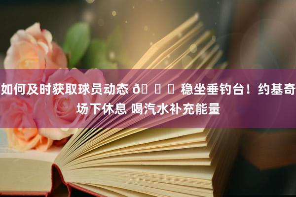 如何及时获取球员动态 😂稳坐垂钓台！约基奇场下休息 喝汽水补充能量