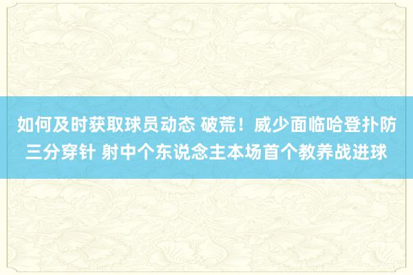 如何及时获取球员动态 破荒！威少面临哈登扑防三分穿针 射中个东说念主本场首个教养战进球