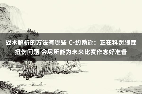 战术解析的方法有哪些 C-约翰逊：正在科罚脚踝扭伤问题 会尽所能为未来比赛作念好准备