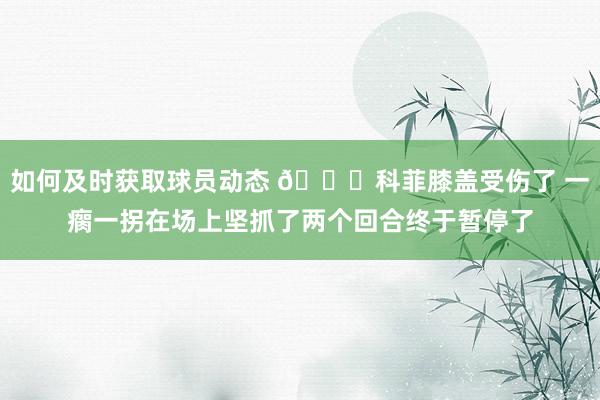 如何及时获取球员动态 😐科菲膝盖受伤了 一瘸一拐在场上坚抓了两个回合终于暂停了