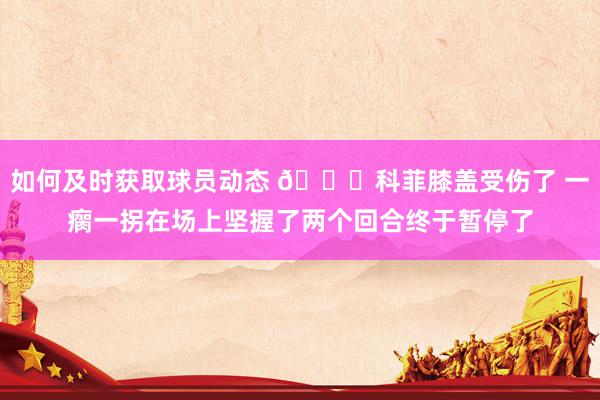 如何及时获取球员动态 😐科菲膝盖受伤了 一瘸一拐在场上坚握了两个回合终于暂停了