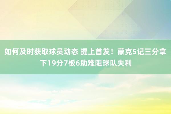 如何及时获取球员动态 提上首发！蒙克5记三分拿下19分7板6助难阻球队失利