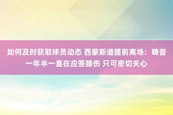 如何及时获取球员动态 西蒙斯道提前离场：畴昔一年半一直在应答膝伤 只可密切关心