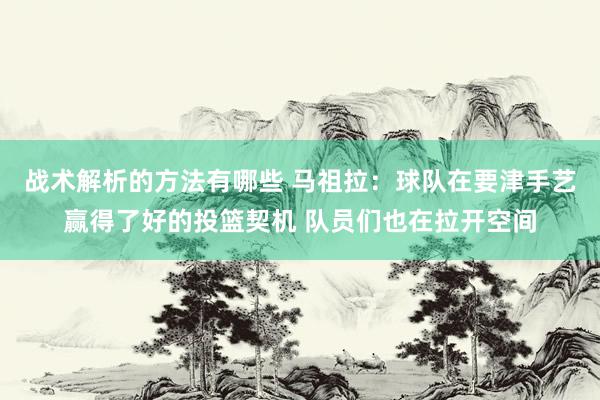 战术解析的方法有哪些 马祖拉：球队在要津手艺赢得了好的投篮契机 队员们也在拉开空间