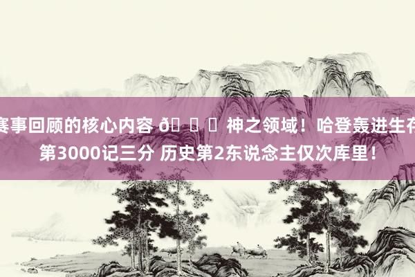 赛事回顾的核心内容 😀神之领域！哈登轰进生存第3000记三分 历史第2东说念主仅次库里！