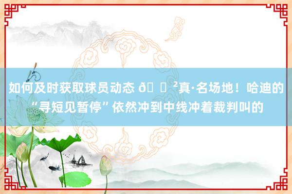 如何及时获取球员动态 😲真·名场地！哈迪的“寻短见暂停”依然冲到中线冲着裁判叫的