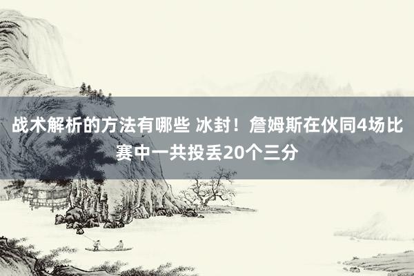 战术解析的方法有哪些 冰封！詹姆斯在伙同4场比赛中一共投丢20个三分