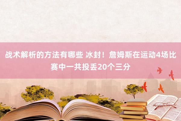 战术解析的方法有哪些 冰封！詹姆斯在运动4场比赛中一共投丢20个三分