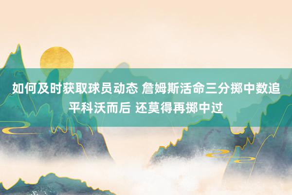 如何及时获取球员动态 詹姆斯活命三分掷中数追平科沃而后 还莫得再掷中过