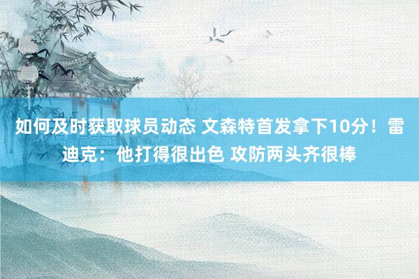 如何及时获取球员动态 文森特首发拿下10分！雷迪克：他打得很出色 攻防两头齐很棒