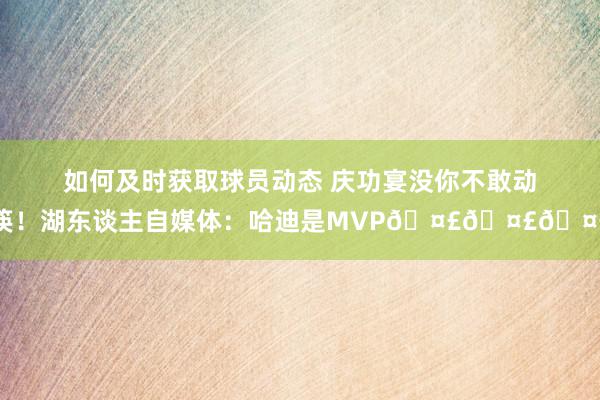 如何及时获取球员动态 庆功宴没你不敢动筷！湖东谈主自媒体：哈迪是MVP🤣🤣🤣