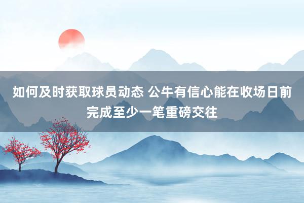 如何及时获取球员动态 公牛有信心能在收场日前完成至少一笔重磅交往