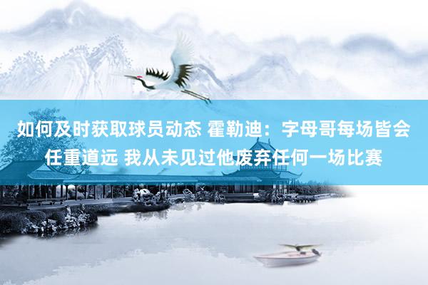 如何及时获取球员动态 霍勒迪：字母哥每场皆会任重道远 我从未见过他废弃任何一场比赛