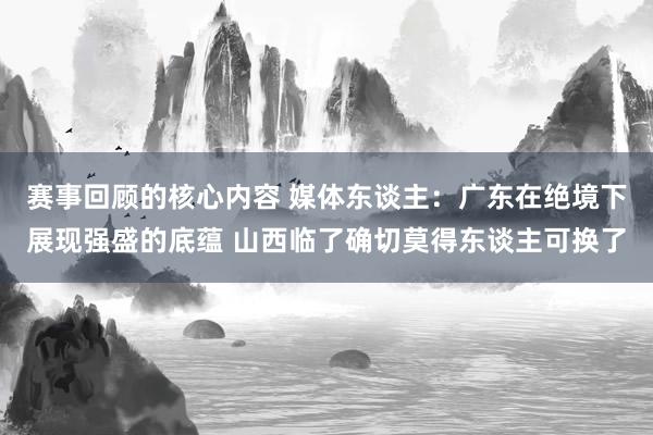 赛事回顾的核心内容 媒体东谈主：广东在绝境下展现强盛的底蕴 山西临了确切莫得东谈主可换了