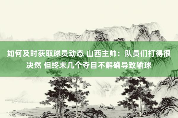 如何及时获取球员动态 山西主帅：队员们打得很决然 但终末几个夺目不解确导致输球