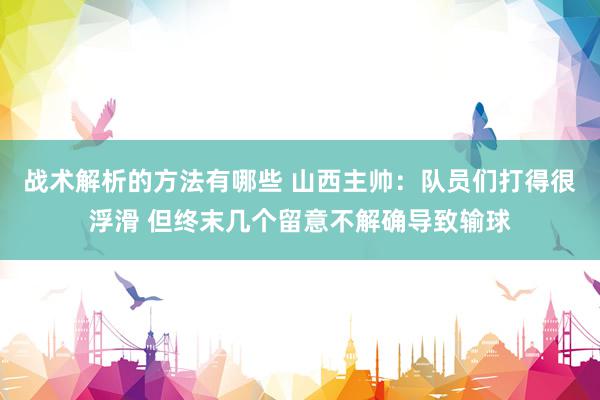 战术解析的方法有哪些 山西主帅：队员们打得很浮滑 但终末几个留意不解确导致输球