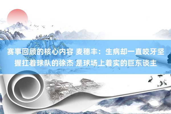 赛事回顾的核心内容 麦穗丰：生病却一直咬牙坚握扛着球队的徐杰 是球场上着实的巨东谈主