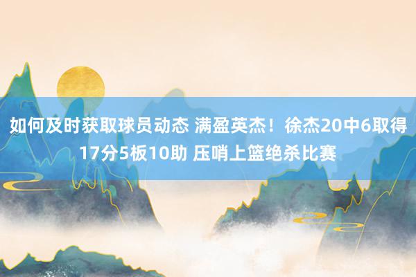 如何及时获取球员动态 满盈英杰！徐杰20中6取得17分5板10助 压哨上篮绝杀比赛