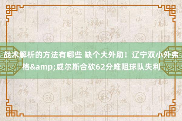 战术解析的方法有哪些 缺个大外助！辽宁双小外弗格&威尔斯合砍62分难阻球队失利