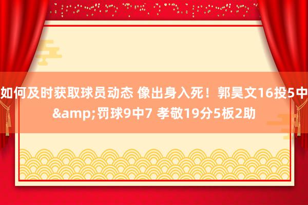 如何及时获取球员动态 像出身入死！郭昊文16投5中&罚球9中7 孝敬19分5板2助