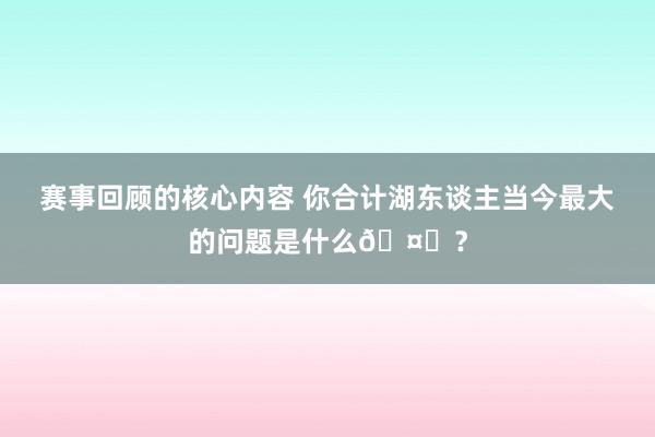 赛事回顾的核心内容 你合计湖东谈主当今最大的问题是什么🤔？