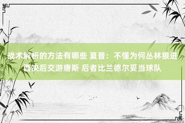 战术解析的方法有哪些 夏普：不懂为何丛林狼进西决后交游唐斯 后者比兰德尔妥当球队