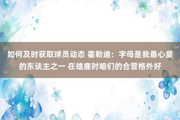 如何及时获取球员动态 霍勒迪：字母是我最心爱的东谈主之一 在雄鹿时咱们的合营格外好