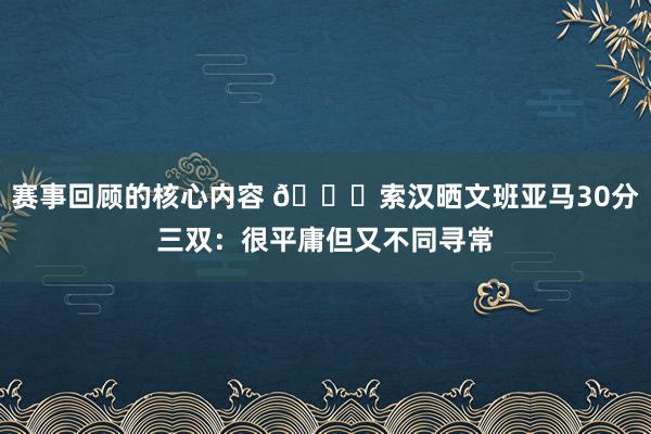 赛事回顾的核心内容 👀索汉晒文班亚马30分三双：很平庸但又不同寻常