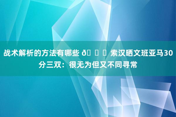 战术解析的方法有哪些 👀索汉晒文班亚马30分三双：很无为但又不同寻常