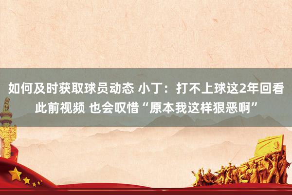 如何及时获取球员动态 小丁：打不上球这2年回看此前视频 也会叹惜“原本我这样狠恶啊”