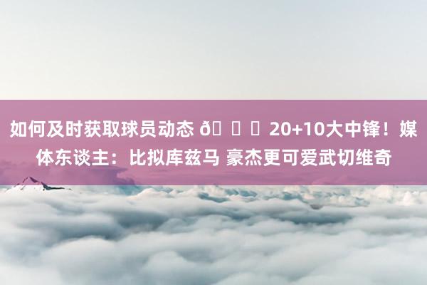 如何及时获取球员动态 😋20+10大中锋！媒体东谈主：比拟库兹马 豪杰更可爱武切维奇