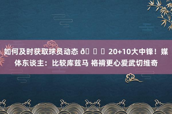 如何及时获取球员动态 😋20+10大中锋！媒体东谈主：比较库兹马 袼褙更心爱武切维奇