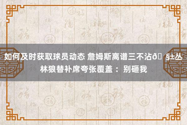 如何及时获取球员动态 詹姆斯离谱三不沾🧱丛林狼替补席夸张覆盖 ：别砸我