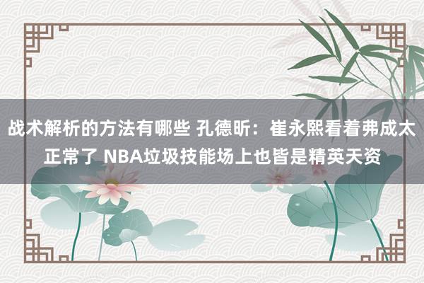 战术解析的方法有哪些 孔德昕：崔永熙看着弗成太正常了 NBA垃圾技能场上也皆是精英天资