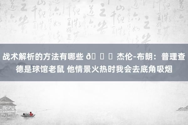 战术解析的方法有哪些 😂杰伦-布朗：普理查德是球馆老鼠 他情景火热时我会去底角吸烟