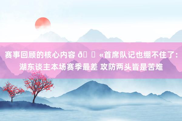 赛事回顾的核心内容 😫首席队记也绷不住了：湖东谈主本场赛季最差 攻防两头皆是苦难