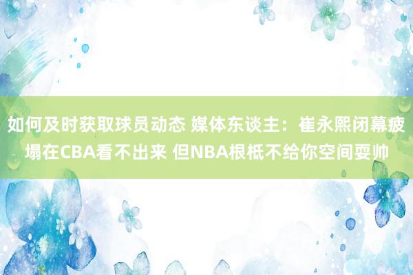 如何及时获取球员动态 媒体东谈主：崔永熙闭幕疲塌在CBA看不出来 但NBA根柢不给你空间耍帅