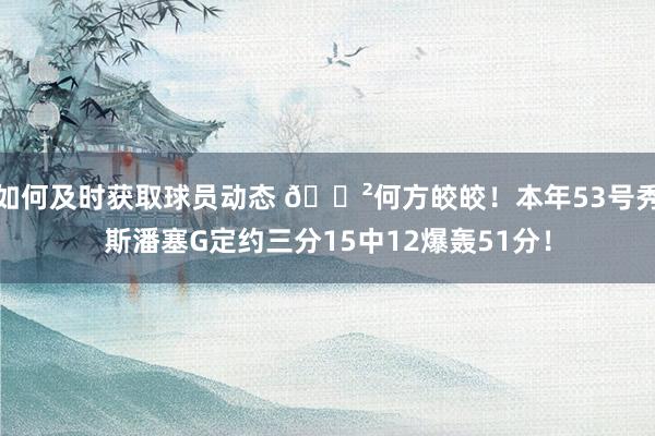 如何及时获取球员动态 😲何方皎皎！本年53号秀斯潘塞G定约三分15中12爆轰51分！