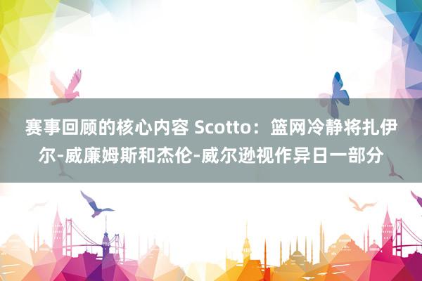 赛事回顾的核心内容 Scotto：篮网冷静将扎伊尔-威廉姆斯和杰伦-威尔逊视作异日一部分