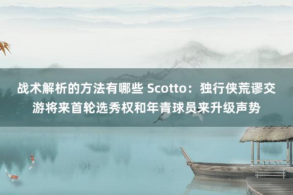 战术解析的方法有哪些 Scotto：独行侠荒谬交游将来首轮选秀权和年青球员来升级声势