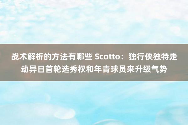 战术解析的方法有哪些 Scotto：独行侠独特走动异日首轮选秀权和年青球员来升级气势