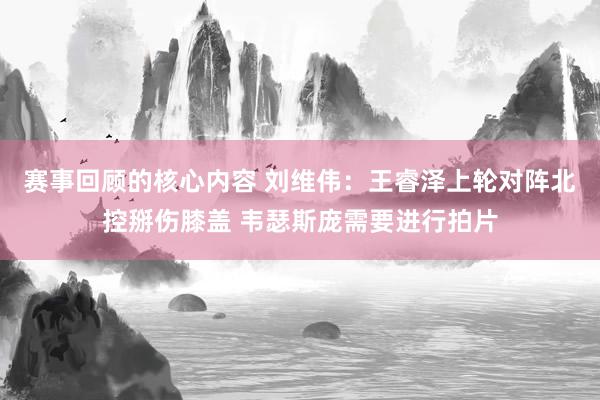 赛事回顾的核心内容 刘维伟：王睿泽上轮对阵北控掰伤膝盖 韦瑟斯庞需要进行拍片