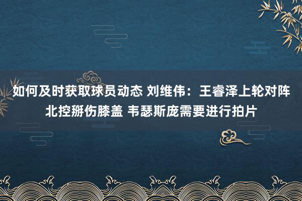 如何及时获取球员动态 刘维伟：王睿泽上轮对阵北控掰伤膝盖 韦瑟斯庞需要进行拍片